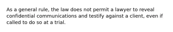 As a general rule, the law does not permit a lawyer to reveal confidential communications and testify against a client, even if called to do so at a trial.