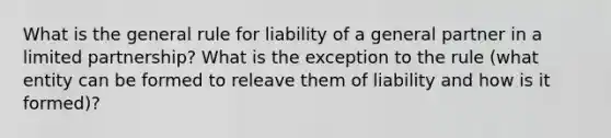 What is the general rule for liability of a general partner in a limited partnership? What is the exception to the rule (what entity can be formed to releave them of liability and how is it formed)?