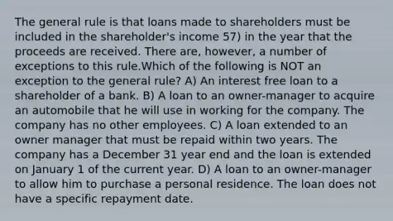 The general rule is that loans made to shareholders must be included in the shareholder's income 57) in the year that the proceeds are received. There are, however, a number of exceptions to this rule.Which of the following is NOT an exception to the general rule? A) An interest free loan to a shareholder of a bank. B) A loan to an owner-manager to acquire an automobile that he will use in working for the company. The company has no other employees. C) A loan extended to an owner manager that must be repaid within two years. The company has a December 31 year end and the loan is extended on January 1 of the current year. D) A loan to an owner-manager to allow him to purchase a personal residence. The loan does not have a specific repayment date.