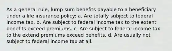 As a general rule, lump sum benefits payable to a beneficiary under a life insurance policy: a. Are totally subject to federal income tax. b. Are subject to federal income tax to the extent benefits exceed premiums. c. Are subject to federal income tax to the extend premiums exceed benefits. d. Are usually not subject to federal income tax at all.