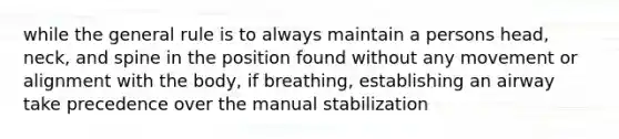 while the general rule is to always maintain a persons head, neck, and spine in the position found without any movement or alignment with the body, if breathing, establishing an airway take precedence over the manual stabilization