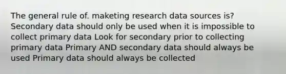 The general rule of. maketing research data sources is? Secondary data should only be used when it is impossible to collect primary data Look for secondary prior to collecting primary data Primary AND secondary data should always be used Primary data should always be collected