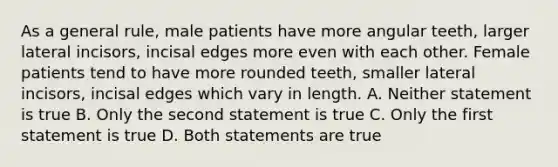 As a general rule, male patients have more angular teeth, larger lateral incisors, incisal edges more even with each other. Female patients tend to have more rounded teeth, smaller lateral incisors, incisal edges which vary in length. A. Neither statement is true B. Only the second statement is true C. Only the first statement is true D. Both statements are true