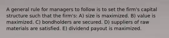 A general rule for managers to follow is to set the firm's capital structure such that the firm's: A) size is maximized. B) value is maximized. C) bondholders are secured. D) suppliers of raw materials are satisfied. E) dividend payout is maximized.