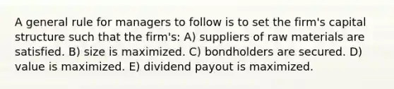 A general rule for managers to follow is to set the firm's capital structure such that the firm's: A) suppliers of raw materials are satisfied. B) size is maximized. C) bondholders are secured. D) value is maximized. E) dividend payout is maximized.