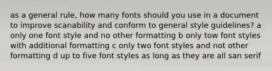 as a general rule, how many fonts should you use in a document to improve scanability and conform to general style guidelines? a only one font style and no other formatting b only tow font styles with additional formatting c only two font styles and not other formatting d up to five font styles as long as they are all san serif