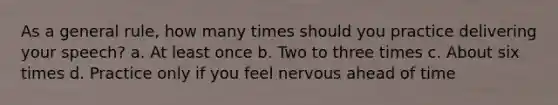 As a general rule, how many times should you practice delivering your speech? a. At least once b. Two to three times c. About six times d. Practice only if you feel nervous ahead of time