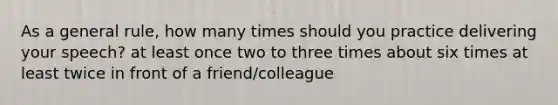 As a general rule, how many times should you practice delivering your speech? at least once two to three times about six times at least twice in front of a friend/colleague