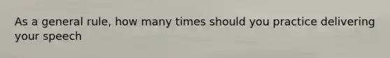 As a general rule, how many times should you practice delivering your speech