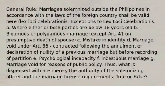 General Rule: Marriages solemnized outside the Philippines in accordance with the laws of the foreign country shall be valid here (lex loci celebrationis. Exceptions to Lex Loci Celebrationis: a. Where either or both parties are below 18 years old b. Bigamous or polygamous marriage (except Art. 41 on presumptive death of spouse) c. Mistake in identity d. Marriage void under Art. 53 - contracted following the annulment or declaration of nullity of a previous marriage but before recording of partition e. Psychological incapacity f. Incestuous marriage g. Marriage void for reasons of public policy. Thus, what is dispensed with are merely the authority of the solemnizing officer and the marriage license requirements. True or False?