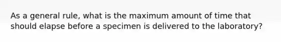 As a general rule, what is the maximum amount of time that should elapse before a specimen is delivered to the laboratory?