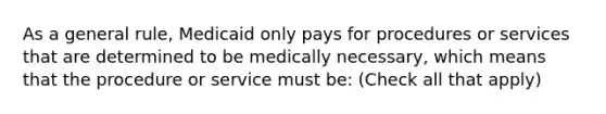 As a general rule, Medicaid only pays for procedures or services that are determined to be medically necessary, which means that the procedure or service must be: (Check all that apply)