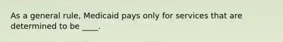 As a general rule, Medicaid pays only for services that are determined to be ____.