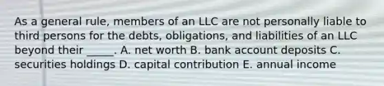 As a general​ rule, members of an LLC are not personally liable to third persons for the​ debts, obligations, and liabilities of an LLC beyond their​ _____. A. net worth B. bank account deposits C. securities holdings D. capital contribution E. annual income