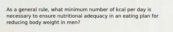 As a general rule, what minimum number of kcal per day is necessary to ensure nutritional adequacy in an eating plan for reducing body weight in men?