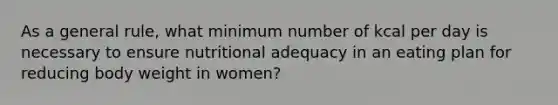 As a general rule, what minimum number of kcal per day is necessary to ensure nutritional adequacy in an eating plan for reducing body weight in women?