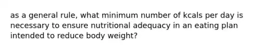 as a general rule, what minimum number of kcals per day is necessary to ensure nutritional adequacy in an eating plan intended to reduce body weight?