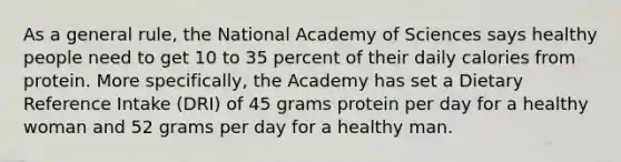 As a general rule, the National Academy of Sciences says healthy people need to get 10 to 35 percent of their daily calories from protein. More specifically, the Academy has set a Dietary Reference Intake (DRI) of 45 grams protein per day for a healthy woman and 52 grams per day for a healthy man.