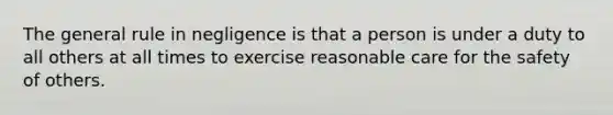 The general rule in negligence is that a person is under a duty to all others at all times to exercise reasonable care for the safety of others.