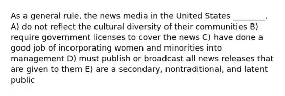 As a general rule, the news media in the United States ________. A) do not reflect the <a href='https://www.questionai.com/knowledge/kfxWvRcQOm-cultural-diversity' class='anchor-knowledge'>cultural diversity</a> of their communities B) require government licenses to cover the news C) have done a good job of incorporating women and minorities into management D) must publish or broadcast all news releases that are given to them E) are a secondary, nontraditional, and latent public