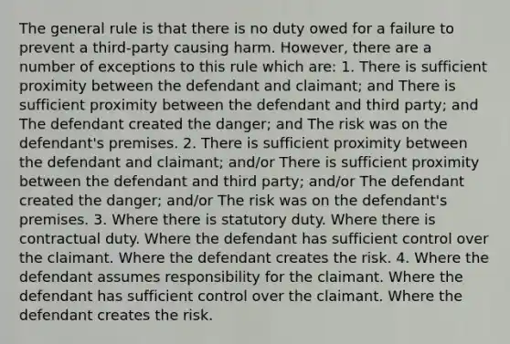 The general rule is that there is no duty owed for a failure to prevent a third-party causing harm. However, there are a number of exceptions to this rule which are: 1. There is sufficient proximity between the defendant and claimant; and There is sufficient proximity between the defendant and third party; and The defendant created the danger; and The risk was on the defendant's premises. 2. There is sufficient proximity between the defendant and claimant; and/or There is sufficient proximity between the defendant and third party; and/or The defendant created the danger; and/or The risk was on the defendant's premises. 3. Where there is statutory duty. Where there is contractual duty. Where the defendant has sufficient control over the claimant. Where the defendant creates the risk. 4. Where the defendant assumes responsibility for the claimant. Where the defendant has sufficient control over the claimant. Where the defendant creates the risk.