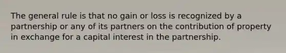 The general rule is that no gain or loss is recognized by a partnership or any of its partners on the contribution of property in exchange for a capital interest in the partnership.