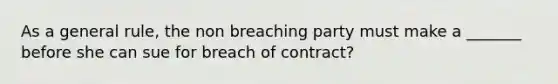 As a general rule, the non breaching party must make a _______ before she can sue for breach of contract?