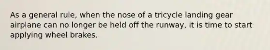 As a general rule, when the nose of a tricycle landing gear airplane can no longer be held off the runway, it is time to start applying wheel brakes.