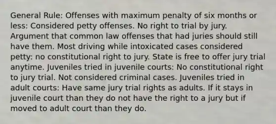 General Rule: Offenses with maximum penalty of six months or less: Considered petty offenses. No right to trial by jury. Argument that common law offenses that had juries should still have them. Most driving while intoxicated cases considered petty: no constitutional right to jury. State is free to offer jury trial anytime. Juveniles tried in juvenile courts: No constitutional right to jury trial. Not considered criminal cases. Juveniles tried in adult courts: Have same jury trial rights as adults. If it stays in juvenile court than they do not have the right to a jury but if moved to adult court than they do.