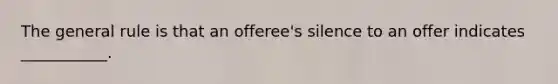 The general rule is that an offeree's silence to an offer indicates ___________.