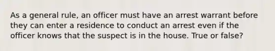 As a general rule, an officer must have an arrest warrant before they can enter a residence to conduct an arrest even if the officer knows that the suspect is in the house. True or false?