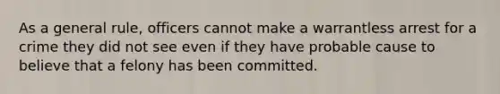 As a general rule, officers cannot make a warrantless arrest for a crime they did not see even if they have probable cause to believe that a felony has been committed.