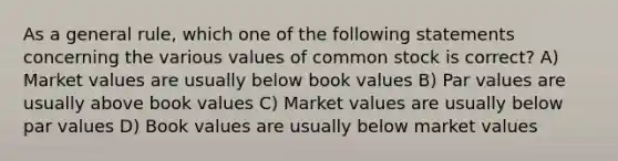 As a general rule, which one of the following statements concerning the various values of common stock is correct? A) Market values are usually below book values B) Par values are usually above book values C) Market values are usually below par values D) Book values are usually below market values