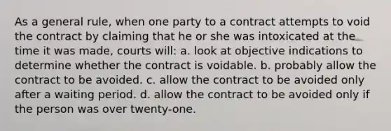 As a general rule, when one party to a contract attempts to void the contract by claiming that he or she was intoxicated at the time it was made, courts will: a. look at objective indications to determine whether the contract is voidable. b. probably allow the contract to be avoided. c. allow the contract to be avoided only after a waiting period. d. allow the contract to be avoided only if the person was over twenty-one.