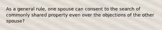 As a general rule, one spouse can consent to the search of commonly shared property even over the objections of the other spouse?