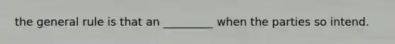 the general rule is that an _________ when the parties so intend.
