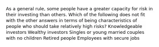 As a general rule, some people have a greater capacity for risk in their investing than others. Which of the following does not fit with the other answers in terms of being characteristics of people who should take relatively high risks? Knowledgeable investors Wealthy investors Singles or young married couples with no children Retired people Employees with secure jobs