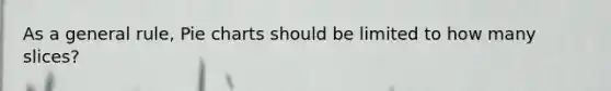 As a general rule, Pie charts should be limited to how many slices?