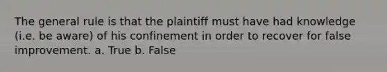 The general rule is that the plaintiff must have had knowledge (i.e. be aware) of his confinement in order to recover for false improvement. a. True b. False