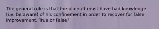 The general rule is that the plaintiff must have had knowledge (i.e. be aware) of his confinement in order to recover for false improvement. True or False?