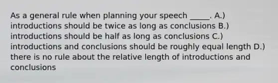 As a general rule when planning your speech _____. A.) introductions should be twice as long as conclusions B.) introductions should be half as long as conclusions C.) introductions and conclusions should be roughly equal length D.) there is no rule about the relative length of introductions and conclusions