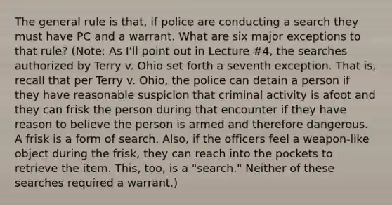 The general rule is that, if police are conducting a search they must have PC and a warrant. What are six major exceptions to that rule? (Note: As I'll point out in Lecture #4, the searches authorized by Terry v. Ohio set forth a seventh exception. That is, recall that per Terry v. Ohio, the police can detain a person if they have reasonable suspicion that criminal activity is afoot and they can frisk the person during that encounter if they have reason to believe the person is armed and therefore dangerous. A frisk is a form of search. Also, if the officers feel a weapon-like object during the frisk, they can reach into the pockets to retrieve the item. This, too, is a "search." Neither of these searches required a warrant.)