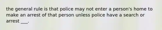 the general rule is that police may not enter a person's home to make an arrest of that person unless police have a search or arrest ___.