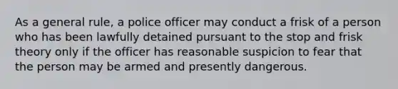 As a general rule, a police officer may conduct a frisk of a person who has been lawfully detained pursuant to the stop and frisk theory only if the officer has reasonable suspicion to fear that the person may be armed and presently dangerous.