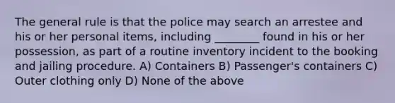 The general rule is that the police may search an arrestee and his or her personal items, including ________ found in his or her possession, as part of a routine inventory incident to the booking and jailing procedure. A) Containers B) Passenger's containers C) Outer clothing only D) None of the above