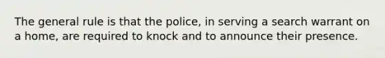 The general rule is that the police, in serving a search warrant on a home, are required to knock and to announce their presence.