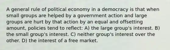 A general rule of political economy in a democracy is that when small groups are helped by a government action and large groups are hurt by that action by an equal and offsetting amount, policies tend to reflect: A) the large group's interest. B) the small group's interest. C) neither group's interest over the other. D) the interest of a free market.