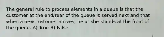 The general rule to process elements in a queue is that the customer at the end/rear of the queue is served next and that when a new customer arrives, he or she stands at the front of the queue. A) True B) False