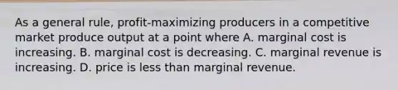 As a general rule, profit-maximizing producers in a competitive market produce output at a point where A. marginal cost is increasing. B. marginal cost is decreasing. C. marginal revenue is increasing. D. price is less than marginal revenue.