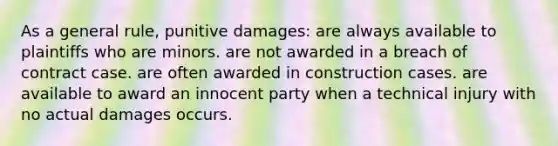 As a general rule, punitive damages: are always available to plaintiffs who are minors. are not awarded in a breach of contract case. are often awarded in construction cases. are available to award an innocent party when a technical injury with no actual damages occurs.